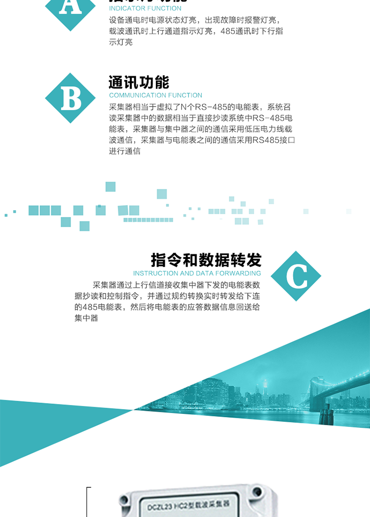 功能及特點：
1、通訊功能，采集器相當于虛擬了N個RS-485的電能表，系統(tǒng)召讀采集器中的數(shù)據(jù)相當于直接抄讀系統(tǒng)中RS-485電能表，采集器與集中器之間的通信采用低壓電力線載波通信，采集器與電能表之間的通信采用RS485接口進行通信,
2、指令和數(shù)據(jù)轉(zhuǎn)發(fā)功能，采集器通過上行信道接收集中器下發(fā)的電能表數(shù)據(jù)抄讀和控制指令，并通過規(guī)約轉(zhuǎn)換實時轉(zhuǎn)發(fā)給下連的485電能表，然后將電能表的應答數(shù)據(jù)信息回送給集中器。
3、指示燈功能，設備通電時電源狀態(tài)燈亮，出現(xiàn)故障時報警燈亮，載波通訊時上行通道指示燈亮，485通訊時下行指示燈亮。