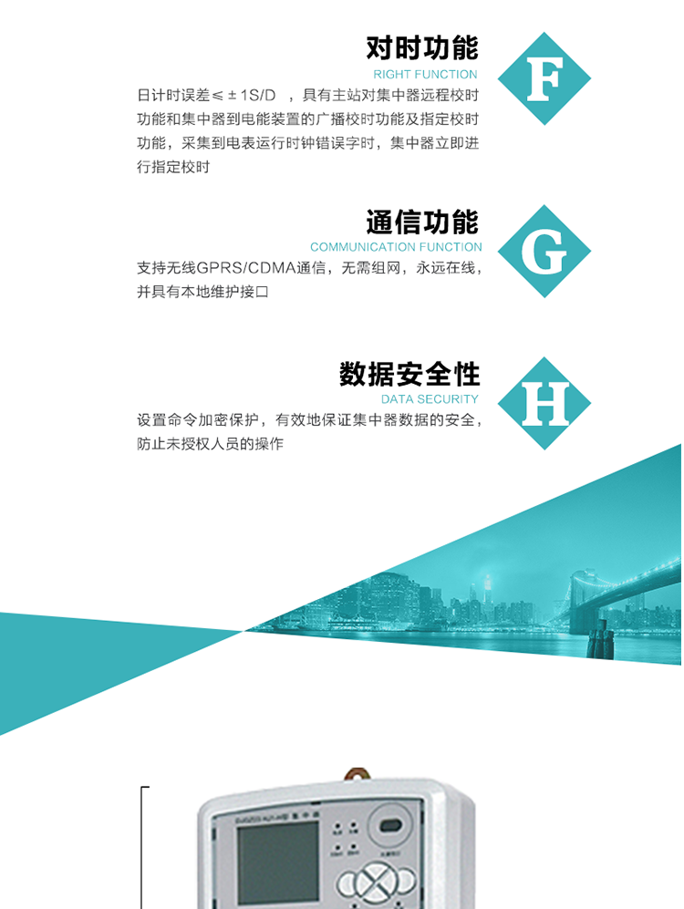 數(shù)據(jù)存儲，集中器具有64MB大容量存儲器FLASH，凍結數(shù)據(jù)定時保存，減少了FLASH的寫入次數(shù)。停電后，除實時數(shù)據(jù)外所有數(shù)據(jù)均自動保存，保存時間大于10年。
7、對時功能，日計時誤差≤±1s/d ，具有主站對集中器遠程校時功能和集中器到電能裝置的廣播校時功能及指定校時功能，采集到電表運行時鐘錯誤字時，集中器立即進行指定校時。
8、通信功能，支持無線GPRS/CDMA通信，無需組網(wǎng)，永遠在線，并具有本地維護接口
9、裝置數(shù)據(jù)訪問安全性
設置命令加密保護，有效地保證集中器數(shù)據(jù)的安全，防止未授權人員的操作