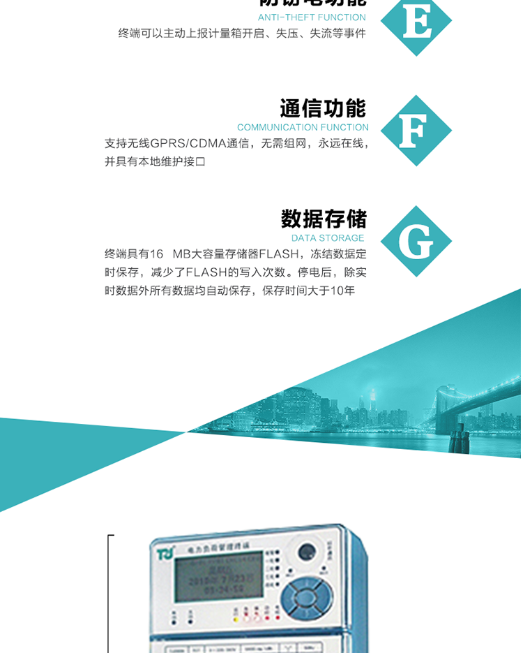 5、防竊電，終端可以主動上報計量箱開啟、失壓、失流等事件
6、數(shù)據(jù)存儲，終端具有16 MB大容量存儲器FLASH，凍結(jié)數(shù)據(jù)定時保存，減少了FLASH的寫入次數(shù)。停電后，除實時數(shù)據(jù)外所有數(shù)據(jù)均自動保存，保存時間大于10年。
7、通信功能，支持無線GPRS/CDMA通信，無需組網(wǎng)，永遠(yuǎn)在線，并具有本地維護(hù)接口