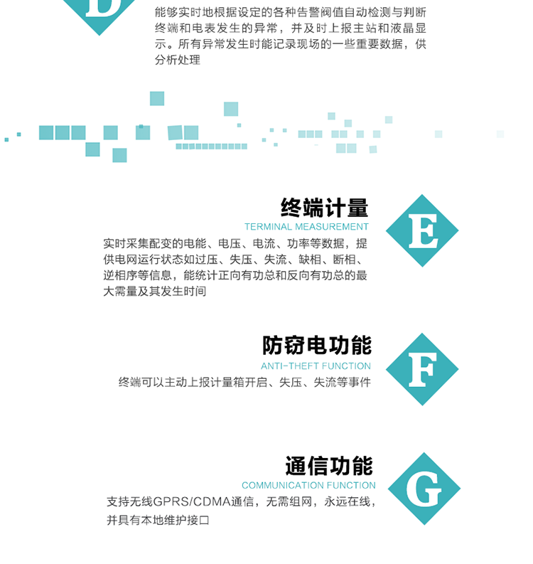 5、防竊電，終端可以主動上報計量箱開啟、失壓、失流等事件
6、異常告警，能夠?qū)崟r地根據(jù)設(shè)定的各種告警閥值自動檢測與判斷終端和電表發(fā)生的異常，并及時上報主站和液晶顯示。所有異常發(fā)生時能記錄現(xiàn)場的一些重要數(shù)據(jù)，供分析處理、
6、數(shù)據(jù)存儲，終端具有16 MB大容量存儲器FLASH，凍結(jié)數(shù)據(jù)定時保存，減少了FLASH的寫入次數(shù)。停電后，除實時數(shù)據(jù)外所有數(shù)據(jù)均自動保存，保存時間大于10年。
7、通信功能，支持無線GPRS/CDMA通信，無需組網(wǎng)，永遠在線，并具有本地維護接口