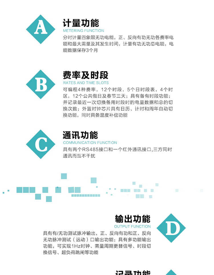 功能特點(diǎn)
   1）分時(shí)計(jì)量四象限無功電能，正、反向有功無功各費(fèi)率電能和最大需量及其發(fā)生時(shí)間，計(jì)量有功無功總電能，電能數(shù)據(jù)保存3個(gè)月。
   2）可編程4種費(fèi)率，12個(gè)時(shí)段，5個(gè)日時(shí)段表，4個(gè)時(shí)區(qū)，12個(gè)公共假日及春節(jié)三天。
3）具有備有時(shí)段功能；并記錄最近一次切換備用時(shí)段時(shí)的電量數(shù)據(jù)和總的切換次數(shù)。
4）外置時(shí)鐘芯片具有日歷、計(jì)時(shí)和周年自動(dòng)切換功能，同時(shí)具備溫度補(bǔ)償功能。
   5）采用寬溫大視角LCD顯示，具有參數(shù)自動(dòng)輪顯和按鍵顯示功能。
   6）具有兩個(gè)RS485接口和一個(gè)紅外通訊接口,三方同時(shí)通訊而互不干擾。
   7）具有有/無功測試脈沖輸出，正、反向有功和正、反向無功脈沖測試（遠(yuǎn)動(dòng)）口輸出功能。
8）具有多功能輸出功能，可實(shí)現(xiàn)1Hz時(shí)鐘、需量周期更替信號、時(shí)段切換信號、超負(fù)荷跳閘等功能。