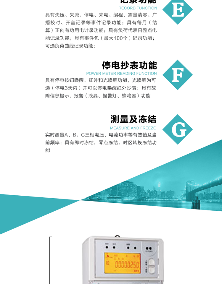 9）具有失壓、斷相、失流、過壓、欠壓、過流、電壓合格率、停來電、編程、需量清零、廣播校時(shí)等記錄功能。
10）實(shí)時(shí)測量A、B、C三相電壓、電流功率等有效值及當(dāng)前頻率。
   11）具有停電按鈕喚醒、紅外和光喚醒功能，光喚醒為可選（停電3天內(nèi)）并可以停電喚醒紅外抄表。
   12）具有故障信息提示、報(bào)警（液晶、報(bào)警燈、蜂鳴器）功能。
13）具有每月（結(jié)算）正向有功用電計(jì)錄功能。
14）具有負(fù)荷代表日整點(diǎn)電能記錄功能。
   15）具有即時(shí)凍結(jié)，零點(diǎn)凍結(jié)，時(shí)區(qū)轉(zhuǎn)換凍結(jié)功能。
   16）具有事件包（最大100個(gè)）記錄功能。可按順序記錄發(fā)生各事件的時(shí)間，并可通過PC機(jī)將數(shù)據(jù)抄回。
   17）可選負(fù)荷曲線記錄功能。
   18）可選開上蓋、端蓋記錄功能。
   19）可選三相無電壓時(shí)電流檢測功能（停電3天內(nèi)）。