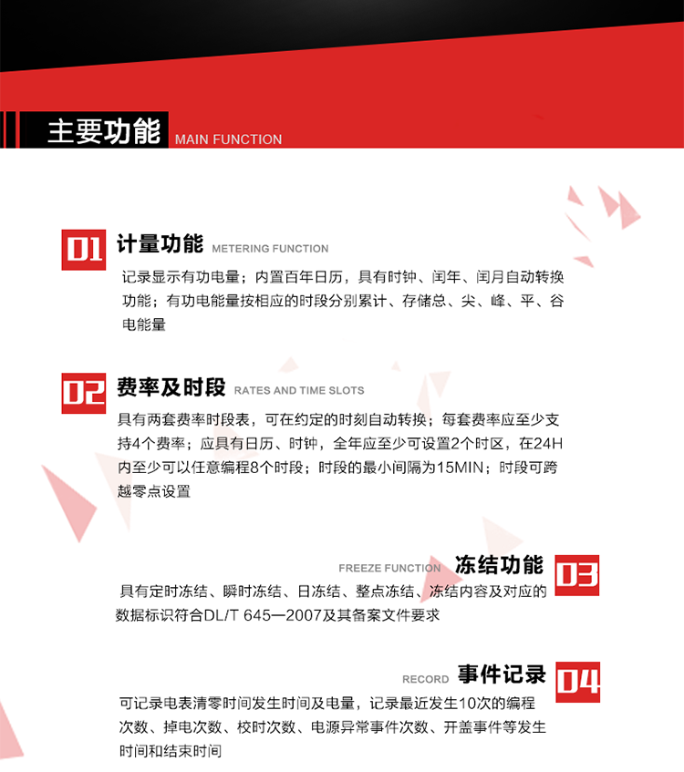 主要功能
1. 計量功能
記錄顯示有功電量
2. 計時功能
內(nèi)置百年日歷，具有時鐘、閏年、閏月自動轉(zhuǎn)換功能。
3. 分時計量功能
有功電能量按相應(yīng)的時段分別累計、存儲總、尖、峰、平、谷電能量 
4. 費率、時段： 
a）具有兩套費率時段表，可在約定的時刻自動轉(zhuǎn)換；每套費率應(yīng)至少支持4個費率。 
b）應(yīng)具有日歷、時鐘，全年應(yīng)至少可設(shè)置2個時區(qū)，在24h內(nèi)至少可以任意編程8個時段；時段的最小間隔為15min；時段可跨越零點設(shè)置。 
5. 凍結(jié)功能 
1. 定時凍結(jié)：按照約定的時間及間隔凍結(jié)電能量數(shù)據(jù)；每個凍結(jié)量至少應(yīng)保存60次。 
2. 瞬時凍結(jié)：在非正常情況下，凍結(jié)當(dāng)前的日歷、時間、所有電能量和重要測量的數(shù)據(jù)；瞬時凍結(jié)量應(yīng)保存最后3次的數(shù)據(jù)。 
3. 日凍結(jié)：存儲每天零點時刻的電能量，可存儲62天的數(shù)據(jù)。 
4. 整點凍結(jié)：存儲整點時刻或半點時刻的有功總電能，可存儲254個數(shù)據(jù)。
5. 凍結(jié)內(nèi)容及對應(yīng)的數(shù)據(jù)標(biāo)識符合DL/T 645—2007及其備案文件要求。 
6. 事件記錄 
可記錄電表清零時間發(fā)生時間及電量，記錄最近發(fā)生10次的編程次數(shù)、掉電次數(shù)、校時次數(shù)、電源異常事件次數(shù)、開蓋事件等發(fā)生時間和結(jié)束時間。
7. 負荷記錄
電表可記錄負荷記錄內(nèi)容從“電壓、電流、頻率”、“有功功率”、“功率因數(shù)”、“有功總電能”四類數(shù)據(jù)項中任意組合，設(shè)定時間從1~60min之間任意設(shè)置，如設(shè)定時間為15min電表最少可記錄3天的數(shù)據(jù)，負荷記錄可通過POS機或RS485方式抄讀。
8. 設(shè)置與清零 
電能表出廠后不允許設(shè)置底度，不允許清零等一些參數(shù)設(shè)置。
9. 通訊功能
　　具有一路調(diào)制型紅外通訊接口、一路完全隔離的RS485通訊接口，方便現(xiàn)場維護和遠程數(shù)據(jù)采集。通訊規(guī)約遵循DL/T 645 《多功能電能表通訊規(guī)約》，并可根據(jù)用戶要求定制通訊規(guī)約。