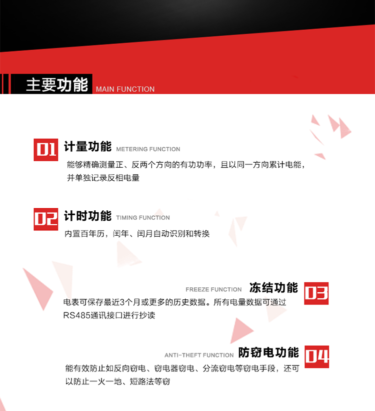主要功能
1. 雙向計量功能
能夠精確測量正、反兩個方向的有功功率，且以同一方向累計電能，并單獨記錄反相電量。
2. 計時功能
內(nèi)置百年歷，閏年、閏月自動識別和轉(zhuǎn)換。
3. 凍結(jié)功能 
電表可保存最近3個月或更多的歷史數(shù)據(jù)。所有電量數(shù)據(jù)可通過RS485通訊接口進(jìn)行抄讀。
4. 防竊電功能
能有效防止如反向竊電、竊電器竊電、分流竊電等竊電手段，還可以防止一火一地、短路法等竊電。
5. 零線計量*（可選） 
火線零線分別采樣，分別計量；當(dāng)功率相差10%，自動切換，有效防止竊電行為。 
6. 通訊功能
具有一路調(diào)制型紅外通訊接口、一路完全隔離的RS485通訊接口和載波模塊通信信道，方便現(xiàn)場維護(hù)和遠(yuǎn)程數(shù)據(jù)采集。通訊規(guī)約遵循DL/T 645 《多功能電能表通訊規(guī)約》，并可根據(jù)用戶要求定制通訊規(guī)約。
7. 負(fù)荷開關(guān)*（可選）
負(fù)荷開關(guān)可采用內(nèi)置或外置方式，當(dāng)采用內(nèi)置負(fù)荷開關(guān)時電能表最大電流不宜超過60A。 
8. 遠(yuǎn)程控制功能（可選）
可根據(jù)用戶要求，對具有RS485通訊或載波通信功能的電表，內(nèi)置繼電器可直接切斷用戶的用電負(fù)荷，實現(xiàn)遠(yuǎn)程控制功能。