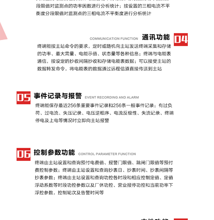 15、過電流
　　任意一相電流超過設(shè)定值（默認(rèn)值為1.3Ib），且持續(xù)時(shí)間超過設(shè)定的電流過負(fù)荷持續(xù)時(shí)間（默認(rèn)15分鐘）時(shí)就產(chǎn)生該相過電流告警事件。過電流告警事件發(fā)生后，任意一相電流小于設(shè)定值（默認(rèn)值為Ib），且持續(xù)時(shí)間超過設(shè)定的電流過負(fù)荷恢復(fù)時(shí)間（默認(rèn)15分鐘）就產(chǎn)生過電流告警恢復(fù)事件。
16、過電壓
　　任意一相電壓大于設(shè)定值（默認(rèn)值為130%Un）且持續(xù)時(shí)間超過設(shè)定的過電壓持續(xù)時(shí)間（默認(rèn)15分鐘）時(shí)就產(chǎn)生該相過電壓告警事件。過電壓告警事件發(fā)生后，對應(yīng)相電壓小于設(shè)定值（默認(rèn)值為115%Un），且持續(xù)時(shí)間超過設(shè)定的過電壓恢復(fù)時(shí)間（默認(rèn)15分鐘）就產(chǎn)生過電壓告警恢復(fù)事件。
17、欠電壓
　　任意一相電壓小于設(shè)定值（默認(rèn)值為70%Un）且持續(xù)時(shí)間超過設(shè)定的欠電壓持續(xù)時(shí)間（默認(rèn)15分鐘）時(shí)就產(chǎn)生該相欠電壓告警事件。欠電壓告警事件發(fā)生后，對應(yīng)相電壓大于設(shè)定值（默認(rèn)值為85%Un），且持續(xù)時(shí)間超過設(shè)定的欠電壓恢復(fù)時(shí)間（默認(rèn)15分鐘）就產(chǎn)生欠電壓告警恢復(fù)事件。
18、失壓記錄
a） 三相中任一相或兩相失壓，終端均正常工作并分相記錄累計(jì)失壓時(shí)間，同時(shí)記錄最近五次發(fā)生時(shí)刻、發(fā)生狀態(tài)和相應(yīng)的錯(cuò)誤電量（正反向有功電量、正反向無功電量）。電壓判斷閥值為50%Un。 　
b） 失壓判斷時(shí)間小于60秒。
c） 能在終端液晶顯示屏上直接顯示有否失壓情況。
19、電壓逆相序
a） 當(dāng)三相電壓Ua、Ub、 Uc的過零順序不是Ua、Ub、 Uc順序關(guān)系時(shí)則產(chǎn)生電壓逆相序告警。
b） 判斷電壓逆相序及恢復(fù)的持續(xù)時(shí)間超過設(shè)定時(shí)間。
20、電流反極性
a） 當(dāng)某相電流二次側(cè)回路（進(jìn)線和出線接反）同名端接錯(cuò)造成計(jì)量錯(cuò)誤時(shí)產(chǎn)生該相的電流反極性告警。
b） 當(dāng)電流大于5% Ib時(shí)才開始判斷該相電流是否反極性。
21、失流記錄
a） 當(dāng)終端有三相工作電壓時(shí)，缺一相或兩相電流，分相記錄累計(jì)失流時(shí)間，同時(shí)記錄最近五次發(fā)生時(shí)刻、發(fā)生狀態(tài)和相應(yīng)的錯(cuò)誤電量（正反向有功電量、正反向無功電量）。電流判斷閥值為啟動(dòng)電流。
b） 失流判斷時(shí)間小于60秒。
c） 能在終端液晶顯示屏上直接顯示有否失流情況。
22、終端停電
　　終端失去交流電源或交流電源電壓降低到不能維持終端正常工作時(shí)終端產(chǎn)生終端停電告警。
23、終端上電
　　終端由停電狀態(tài)轉(zhuǎn)為主電源工作狀態(tài)時(shí)產(chǎn)生終端上電告警。
24、參數(shù)設(shè)置和查詢
25、費(fèi)率時(shí)段
　時(shí)區(qū)數(shù)　　　　　　4時(shí)區(qū)
　時(shí)段數(shù)　　　　　　每時(shí)區(qū)最多可設(shè)置10個(gè)時(shí)段
　費(fèi)率數(shù)　　　　　　4費(fèi)率（尖、峰、平、谷）
　時(shí)鐘誤差　　　　　帶溫度補(bǔ)償?shù)挠矔r(shí)鐘電路，時(shí)鐘精度優(yōu)于±0.5s/d
26、時(shí)鐘召測和對時(shí)
a） 終端能接收主站的時(shí)鐘召測和對時(shí)命令，對時(shí)誤差不超過3s。終端時(shí)鐘24h內(nèi)走時(shí)誤差小于0.5s。電源失電后，時(shí)鐘能保持正常工作。
b） TA變比、TV變比和電能表常數(shù)有脈沖輸入的終端能由主站或在當(dāng)?shù)卦O(shè)置和查詢TV變比KTV、TA變比KTA 以及電能表脈沖常數(shù)Kp（imp/kWh或imp /kvarh）。
27、限值參數(shù) 
　　終端由主站設(shè)置和查詢電壓及電流越限值、功率因數(shù)分段限值等。
28、功率控制參數(shù)
　　終端由主站設(shè)置和查詢功控各時(shí)段和相應(yīng)控制定值、定值浮動(dòng)系數(shù)等時(shí)段功控參數(shù)以及廠休功控、營業(yè)報(bào)停功控和當(dāng)前功率下浮控參數(shù)，控制輪次及告警時(shí)間等。改變定值時(shí)有音響（或語音）信號。
29、預(yù)付費(fèi)控制參數(shù) 
　　終端由主站設(shè)置和查詢預(yù)付電費(fèi)值、報(bào)警門限值、跳閘門限值等預(yù)付費(fèi)控制參數(shù)。設(shè)置參數(shù)時(shí)有音響（或語音）信號。
30、終端參數(shù)
　　終端由主站設(shè)置和查詢終端組地址、終端配置及配置參數(shù)、通信參數(shù)等，并能查詢終端ID。
31、抄表參數(shù)
　　終端由主站設(shè)置和查詢抄表日、抄表時(shí)間、抄表間隔等抄表參數(shù)。
32、本地功能
33、本地狀態(tài)指示
　　終端有本地狀態(tài)指示，指示終端電源、通信、抄表等工作狀態(tài)。并可顯示當(dāng)前用電情況、抄表數(shù)據(jù)、終端參數(shù)、維護(hù)信息等。
34、本地維護(hù)接口 
　　終端有本地維護(hù)接口，通過維護(hù)接口設(shè)置終端參數(shù)，進(jìn)行軟件升級等。
35、本地用戶接口
a） 本地通信接口中有1路作為用戶數(shù)據(jù)接口，提供用戶數(shù)據(jù)服務(wù)功能。
b） 具有時(shí)鐘晶振頻率輸出接口。
c） 具有需量周期測試接口。
d） 面板有供實(shí)驗(yàn)室和現(xiàn)場校驗(yàn)用的有、無功電能脈沖輸出發(fā)光二極管。
36、異常報(bào)警功能
a） 計(jì)量裝置封印管理：非授權(quán)人開、關(guān)計(jì)量裝置門，主動(dòng)上報(bào)開啟、關(guān)閉時(shí)間，當(dāng)時(shí)電量。
b） 電表端蓋、罩殼異常打開主動(dòng)上報(bào)開啟時(shí)間、當(dāng)時(shí)電量。
c） 示度電量下降主動(dòng)上報(bào)發(fā)生時(shí)間、前后電量。
d） 電表參數(shù)設(shè)置改變，主動(dòng)上報(bào)發(fā)生時(shí)間、前后設(shè)置參數(shù)、前后電量。
e） 電壓斷1相或2相失電，終端聲光報(bào)警、主動(dòng)上報(bào)發(fā)生、結(jié)束時(shí)間、斷相相別。
f） 供電系統(tǒng)三相電壓正常，表計(jì)（終端）電壓回路失壓，（電流回路電流大于10％Ib）。終端聲光報(bào)警、主動(dòng)上報(bào)發(fā)生、結(jié)束時(shí)間、缺相相別以及當(dāng)時(shí)電量。
g） 終端負(fù)荷過載大于負(fù)荷閥值，終端報(bào)警、持續(xù)時(shí)間3分鐘以上，主動(dòng)上報(bào)發(fā)生時(shí)間，在負(fù)荷減小過程中，檢測值小于負(fù)荷閥值、持續(xù)3分鐘以上，主動(dòng)上報(bào)結(jié)束時(shí)間以及當(dāng)時(shí)電量。
h） 停電檢測、終端主板上裝配有大容量鋰電池，并且還有一塊備用電池，終端發(fā)生停電，至少保證與前置機(jī)通訊三次（上報(bào)失電時(shí)刻的日期、時(shí)間、有功、無功電量）的能力，并能在停電5分鐘內(nèi)檢測異常（如有無電流、CT一、二次是否短路等）并報(bào)警。
i） 上電檢測報(bào)警，終端上電后，主動(dòng)上報(bào)上電時(shí)間、當(dāng)前電量并消除異常報(bào)警信息。
g） 功率（或電流）差動(dòng)檢測及報(bào)警，上報(bào)發(fā)生、結(jié)束時(shí)間、當(dāng)時(shí)電量。
k） 電壓逆相序檢測及報(bào)警功能，上報(bào)發(fā)生、結(jié)束時(shí)間。
l） 電流反極性（逆相序）檢測及報(bào)警，上報(bào)發(fā)生、結(jié)束時(shí)間、當(dāng)時(shí)電量。
m） 表計(jì)電池電壓過低報(bào)警，并上報(bào)。
n） 三相負(fù)荷不平衡檢測，任一相電流（IX）和三相電流平均值（IP）之差，除以三相電流平均值（IP）大于預(yù)置的三相負(fù)荷不平衡閥值時(shí)，終端判定三相負(fù)荷不平衡，終端報(bào)警，并主動(dòng)上報(bào)不平衡發(fā)生時(shí)間、不平衡相別及當(dāng)前電量。當(dāng)三相電流恢復(fù)平衡后，終端撤除報(bào)警，并主動(dòng)上報(bào)不平衡恢復(fù)時(shí)間、當(dāng)前電量。三相負(fù)荷不平衡閥值默認(rèn)為20%In。
37、終端維護(hù)
38、自檢自恢復(fù)
　　終端有自測試、自診斷功能，發(fā)現(xiàn)終端的部件工作異常有記錄。
39、終端初始化
　　終端接收到主站下發(fā)的初始化命令后，分別對硬件、參數(shù)區(qū)、數(shù)據(jù)區(qū)進(jìn)行初始化，參數(shù)區(qū)置為缺省值，數(shù)據(jù)區(qū)清零，控制解除。
40、安全防護(hù) 
a） 所有參數(shù)、功率設(shè)置、電量清零、需量清零、誤差調(diào)整等（除廣播校時(shí)外）必須加硬件防護(hù)。
b） 表計(jì)出廠后，不能用軟件對其進(jìn)行誤差調(diào)整。
c） 編程設(shè)置密碼保護(hù)，密碼位數(shù)不少于6位。通過光口本地編程和通過RS485接口遠(yuǎn)程編程內(nèi)容要嚴(yán)格分級區(qū)分。
d） 所有通信接口（RS485、光電接口、手持電腦接口）均需加口令防護(hù)，進(jìn)行安全驗(yàn)證。
e） 光電通訊口采用吸附式，禁止使用調(diào)制型紅外通訊。
f） 僅有一相有電時(shí)，終端能正常工作。在失去交流電源的條件下，終端具有數(shù)據(jù)保持和維持時(shí)鐘芯片工作，并至少具有與主站通訊三次（上報(bào)失電時(shí)刻的日期、時(shí)間、有功、無功電量）的能力。
g） 工作時(shí)不允許發(fā)生死機(jī)。
h） 具有停電抄表功能。
i） 線路停電后，所有測量數(shù)據(jù)不會(huì)丟失，且保存時(shí)間在3年及以上。 