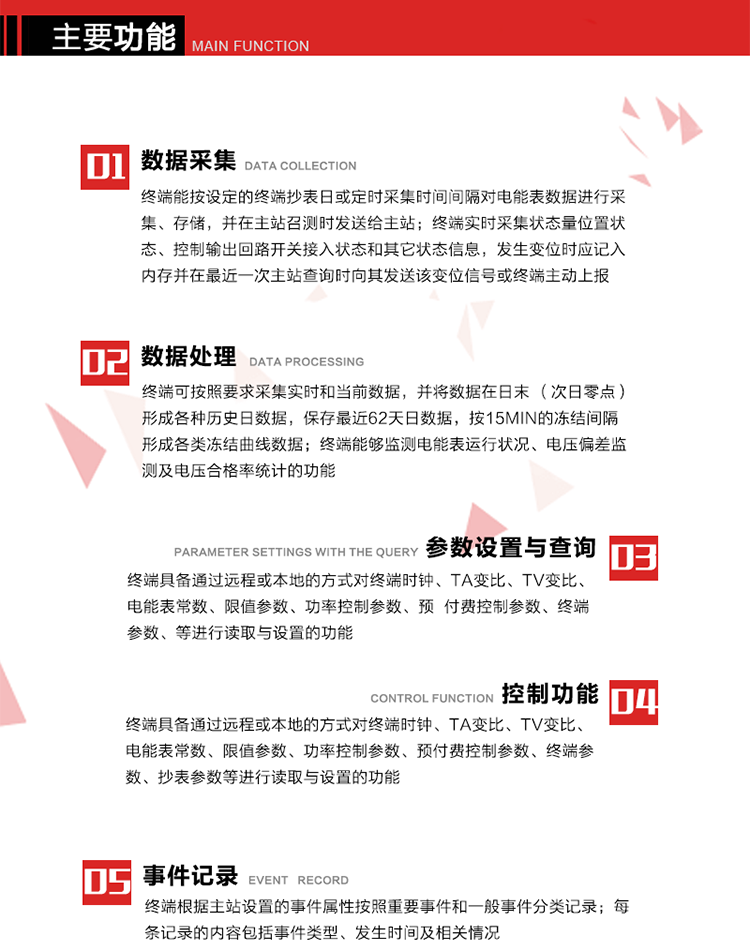 主要功能
1、數(shù)據(jù)采集器
終端能按設(shè)定的終端抄表日或定時(shí)采集時(shí)間間隔對(duì)電能表數(shù)據(jù)進(jìn)行采集、存儲(chǔ)，并在主站召測(cè)時(shí)發(fā)送給主站，終端記錄的電能表數(shù)據(jù)，應(yīng)與所連接的電能表顯示的相應(yīng)數(shù)據(jù)一致。終端實(shí)時(shí)采集狀態(tài)量位置狀態(tài)、控制輸出回路開關(guān)接入狀態(tài)和其它狀態(tài)信息，發(fā)生變位時(shí)應(yīng)記入內(nèi)存并在最近一次主站查詢時(shí)向其發(fā)送該變位信號(hào)或終端主動(dòng)上報(bào)。終端能接收電能表輸出的脈沖，并根據(jù)電能表脈沖常數(shù)Kp（imp/kWh或imp/kvarh）、TV變比KTV、TA變比KTA計(jì)算1min平均功率，并記錄當(dāng)日、當(dāng)月功率最大值和出現(xiàn)時(shí)間。 
終端具備電壓、電流等模擬量采集功能，測(cè)量電壓、電流、功率、功率因數(shù)等，終端具有電壓監(jiān)測(cè)越限統(tǒng)計(jì)功能，其電壓準(zhǔn)確度等級(jí)為0.5；具有諧波數(shù)據(jù)統(tǒng)計(jì)功能，諧波分量準(zhǔn)確度等級(jí)為1。 
2、數(shù)據(jù)處理 
終端可按照要求采集實(shí)時(shí)和當(dāng)前數(shù)據(jù)；終端可按要求將采集的數(shù)據(jù)在日末（次日零點(diǎn)）形成各種歷史日數(shù)據(jù)，并保存最近62天日數(shù)據(jù)；終端可按要求將采集的數(shù)據(jù)按15min的凍結(jié)間隔形成各類凍結(jié)曲線數(shù)據(jù)，并保存最近30天曲線數(shù)據(jù)；終端可按要求將采集的數(shù)據(jù)在月末零點(diǎn)（每月1日零點(diǎn)）生成各種歷史月數(shù)據(jù)，并保存最近12個(gè)月的月數(shù)據(jù)。 
終端能夠監(jiān)測(cè)電能表運(yùn)行狀況、電壓偏差監(jiān)測(cè)及電壓合格率統(tǒng)計(jì)的功能；終端具有按設(shè)置的功率因數(shù)分段限值對(duì)監(jiān)測(cè)點(diǎn)的功率因數(shù)進(jìn)行分析統(tǒng)計(jì)，記錄每月功率因數(shù)越限值發(fā)生在各區(qū)段的累計(jì)時(shí)間。
3、參數(shù)設(shè)置與查詢
終端具備通過遠(yuǎn)程或本地的方式對(duì)終端時(shí)鐘、TA變比、TV變比、電能表常數(shù)、限值參數(shù)、功率控制參數(shù)、預(yù)付費(fèi)控制參數(shù)、終端參數(shù)、抄表參數(shù)等進(jìn)行讀取與設(shè)置的功能。 