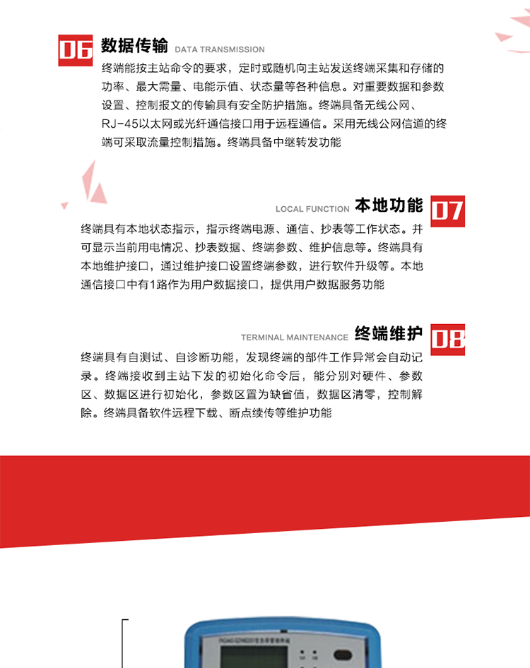 4、控制功能 
終端具備的控制功能主要分為功率定值控制（時(shí)段功控、廠休功控、營業(yè)報(bào)停功控、當(dāng)前功率下浮功控）、電量定值控制（月電控、購電控）、保電/剔除、遠(yuǎn)方控制這四大類。 
5、事件記錄
終端根據(jù)主站設(shè)置的事件屬性按照重要事件和一般事件分類記錄。每條記錄的內(nèi)容包括事件類型、發(fā)生時(shí)間及相關(guān)情況。對(duì)于主站設(shè)置的重要事件，當(dāng)事件發(fā)生后終端實(shí)時(shí)刷新重要事件計(jì)數(shù)器內(nèi)容，記為記錄，并可以通過主站請(qǐng)求訪問召測(cè)事件記錄，對(duì)于采用平衡傳輸信道的終端應(yīng)直接將重要事件主動(dòng)及時(shí)上報(bào)主站。對(duì)于主站設(shè)置的一般事件，當(dāng)事件發(fā)生后終端實(shí)時(shí)刷新一般事件計(jì)數(shù)器內(nèi)容，記為事件記錄，等待主站查詢。
6、數(shù)據(jù)傳輸
終端能按主站命令的要求，定時(shí)或隨機(jī)向主站發(fā)送終端采集和存儲(chǔ)的功率、最大需量、電能示值、狀態(tài)量等各種信息。對(duì)重要數(shù)據(jù)和參數(shù)設(shè)置、控制報(bào)文的傳輸具有安全防護(hù)措施。終端具備無線公網(wǎng)、RJ-45以太網(wǎng)或光纖通信接口用于遠(yuǎn)程通信。采用無線公網(wǎng)信道的終端可采取流量控制措施。終端具備中繼轉(zhuǎn)發(fā)功能。
7、本地功能
終端具有本地狀態(tài)指示，指示終端電源、通信、抄表等工作狀態(tài)。并可顯示當(dāng)前用電情況、抄表數(shù)據(jù)、終端參數(shù)、維護(hù)信息等。終端具有本地維護(hù)接口，通過維護(hù)接口設(shè)置終端參數(shù)，進(jìn)行軟件升級(jí)等。本地通信接口中有1路作為用戶數(shù)據(jù)接口，提供用戶數(shù)據(jù)服務(wù)功能。由用戶根據(jù)需要查詢實(shí)時(shí)用電數(shù)據(jù)和參數(shù)（如用電曲線、時(shí)段費(fèi)率、購用電信息等）、供電信息（如停限電通知、電價(jià)信息、催費(fèi)信息等）、告警信息等。
8、終端維護(hù) 終端具有自測(cè)試、自診斷功能，發(fā)現(xiàn)終端的部件工作異常會(huì)自動(dòng)記錄。終端接收到主站下發(fā)的初始化命令后，能分別對(duì)硬件、參數(shù)區(qū)、數(shù)據(jù)區(qū)進(jìn)行初始化，參數(shù)區(qū)置為缺省值，數(shù)據(jù)區(qū)清零，控制解除。終端具備軟件遠(yuǎn)程下載、斷點(diǎn)續(xù)傳等維護(hù)功能。