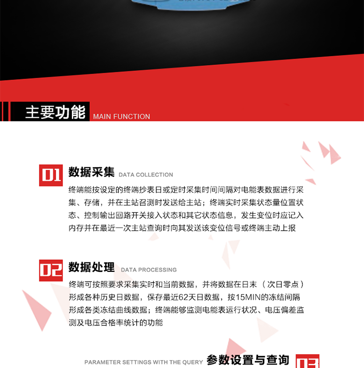 主要功能
1、數(shù)據采集器
終端能按設定的終端抄表日或定時采集時間間隔對電能表數(shù)據進行采集、存儲，并在主站召測時發(fā)送給主站，終端記錄的電能表數(shù)據，應與所連接的電能表顯示的相應數(shù)據一致。終端實時采集狀態(tài)量位置狀態(tài)、控制輸出回路開關接入狀態(tài)和其它狀態(tài)信息，發(fā)生變位時應記入內存并在最近一次主站查詢時向其發(fā)送該變位信號或終端主動上報。終端能接收電能表輸出的脈沖，并根據電能表脈沖常數(shù)Kp（imp/kWh或imp/kvarh）、TV變比KTV、TA變比KTA計算1min平均功率，并記錄當日、當月功率最大值和出現(xiàn)時間。 
終端具備電壓、電流等模擬量采集功能，測量電壓、電流、功率、功率因數(shù)等，終端具有電壓監(jiān)測越限統(tǒng)計功能，其電壓準確度等級為0.5；具有諧波數(shù)據統(tǒng)計功能，諧波分量準確度等級為1。 
2、數(shù)據處理 
終端可按照要求采集實時和當前數(shù)據；終端可按要求將采集的數(shù)據在日末（次日零點）形成各種歷史日數(shù)據，并保存最近62天日數(shù)據；終端可按要求將采集的數(shù)據按15min的凍結間隔形成各類凍結曲線數(shù)據，并保存最近30天曲線數(shù)據；終端可按要求將采集的數(shù)據在月末零點（每月1日零點）生成各種歷史月數(shù)據，并保存最近12個月的月數(shù)據。 
終端能夠監(jiān)測電能表運行狀況、電壓偏差監(jiān)測及電壓合格率統(tǒng)計的功能；終端具有按設置的功率因數(shù)分段限值對監(jiān)測點的功率因數(shù)進行分析統(tǒng)計，記錄每月功率因數(shù)越限值發(fā)生在各區(qū)段的累計時間。
3、參數(shù)設置與查詢
終端具備通過遠程或本地的方式對終端時鐘、TA變比、TV變比、電能表常數(shù)、限值參數(shù)、功率控制參數(shù)、預付費控制參數(shù)、終端參數(shù)、抄表參數(shù)等進行讀取與設置的功能。 
4、控制功能 
終端具備的控制功能主要分為功率定值控制（時段功控、廠休功控、營業(yè)報停功控、當前功率下浮功控）、電量定值控制（月電控、購電控）、保電/剔除、遠方控制這四大類。 