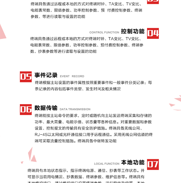 5、事件記錄
終端根據主站設置的事件屬性按照重要事件和一般事件分類記錄。每條記錄的內容包括事件類型、發(fā)生時間及相關情況。對于主站設置的重要事件，當事件發(fā)生后終端實時刷新重要事件計數(shù)器內容，記為記錄，并可以通過主站請求訪問召測事件記錄，對于采用平衡傳輸信道的終端應直接將重要事件主動及時上報主站。對于主站設置的一般事件，當事件發(fā)生后終端實時刷新一般事件計數(shù)器內容，記為事件記錄，等待主站查詢。
6、數(shù)據傳輸
終端能按主站命令的要求，定時或隨機向主站發(fā)送終端采集和存儲的功率、最大需量、電能示值、狀態(tài)量等各種信息。對重要數(shù)據和參數(shù)設置、控制報文的傳輸具有安全防護措施。終端具備無線公網、RJ-45以太網或光纖通信接口用于遠程通信。采用無線公網信道的終端可采取流量控制措施。終端具備中繼轉發(fā)功能。
7、本地功能
終端具有本地狀態(tài)指示，指示終端電源、通信、抄表等工作狀態(tài)。并可顯示當前用電情況、抄表數(shù)據、終端參數(shù)、維護信息等。終端具有本地維護接口，通過維護接口設置終端參數(shù)，進行軟件升級等。本地通信接口中有1路作為用戶數(shù)據接口，提供用戶數(shù)據服務功能。由用戶根據需要查詢實時用電數(shù)據和參數(shù)（如用電曲線、時段費率、購用電信息等）、供電信息（如停限電通知、電價信息、催費信息等）、告警信息等。
8、終端維護 終端具有自測試、自診斷功能，發(fā)現(xiàn)終端的部件工作異常會自動記錄。終端接收到主站下發(fā)的初始化命令后，能分別對硬件、參數(shù)區(qū)、數(shù)據區(qū)進行初始化，參數(shù)區(qū)置為缺省值，數(shù)據區(qū)清零，控制解除。終端具備軟件遠程下載、斷點續(xù)傳等維護功能。
